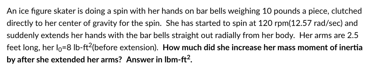 An ice figure skater is doing a spin with her hands on bar bells weighing 10 pounds a piece, clutched
directly to her center of gravity for the spin. She has started to spin at 120 rpm(12.57 rad/sec) and
suddenly extends her hands with the bar bells straight out radially from her body. Her arms are 2.5
feet long, her lo=8 lb-ft²(before extension). How much did she increase her mass moment of inertia
by after she extended her arms? Answer in Ibm-ft².