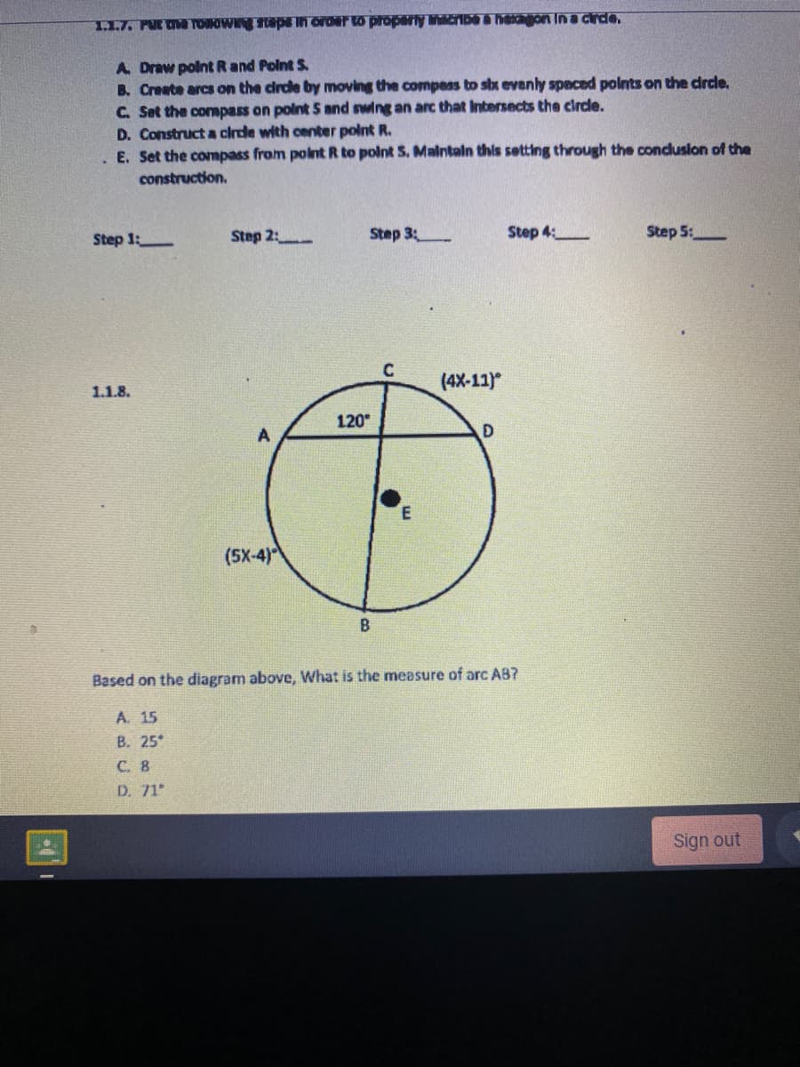 1.1.7. PUR OE TONOWN StepE In order to proparly linicribe a hachon In a cirde.
A Draw polntR and Polnt S.
B. Create arcs on the circle by moving the compeas to shx evenly spaced polnts on the drcle.
C. Set the conmpass on polnt 5 and swing an arc that Intersects the circle.
D. Construct a clrde with center polnt R.
E. Set the compass from polnt R to polnt S. Malntaln this setting through the conduslon of the
construction.
Step 1:
Step 2:
Step 3
Step 4:
Step 5:
(4X-11)
1.1.8.
120
D
(5X-4)
Based on the diagram above, What is the measure of arc AB?
A. 15
В. 25°
С. 8
D. 71
Sign out
