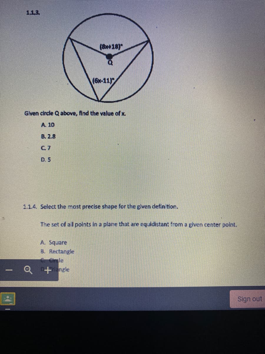 1,13.
(818)
(6x-11)
Given circle Q above, find the value of x.
A. 10
B. 2.8
C. 7
D. 5
1.1.4. Select the most precise shape for the glven defin tion.
The set of all points In a plane that are equidistant from a given center polnt.
A. Square
B. Rectangle
C. Circle
Q D+angle
Sign out
