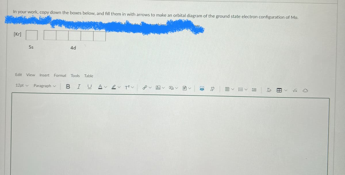 In your work, copy down the boxes below, and fill them in with arrows to make an orbital diagram of the ground state electron configuration of Mo.
[Kr]
5s
4d
Edit View Insert Format Tools Table
12pt v Paragraph v
B I
U A
Dz
