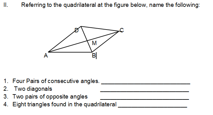 II.
Referring to the quadrilateral at the figure below, name the following:
M
A
B|
1. Four Pairs of consecutive angles.
2. Two diagonals
3. Two pairs of opposite angles
4. Eight triangles found in the quadrilateral
