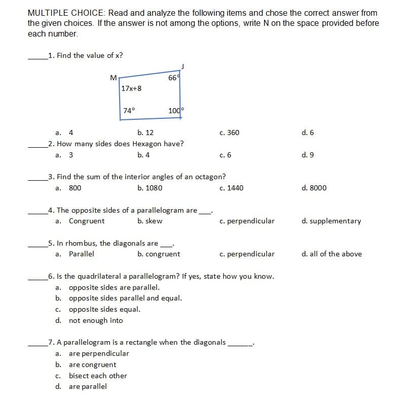 MULTIPLE CHOICE: Read and analyze the following items and chose the correct answer from
the given choices. If the answer is not among the options, write N on the space provided before
each number.
_1. Find the value of x?
M
669
17x+8
74°
100°
b. 12
с. 360
d. 6
a.
_2. How many sides does Hexagon have?
а. 3
b. 4
c. 6
d. 9
_3. Find the sum of the interior angles of an octagon?
a. 800
b. 1080
c. 1440
d. 8000
4. The opposite sides of a parallelogram are
a. Congruent
b. skew
c. perpendicular
d. supplementary
5. In rhombus, the diagonals are
a. Parallel
b. congruent
c. perpendicular
d. all of the above
6. Is the quadrilateral a parallelogram? If yes, state how you know.
a. opposite sides are parallel.
b. opposite sides parallel and equal.
c. opposite sides equal.
d. not enough into
_7. A parallelogram is a rectangle when the diagonals
a. are perpendicular
b.
are congruent
С.
bisect each other
d. are parallel
