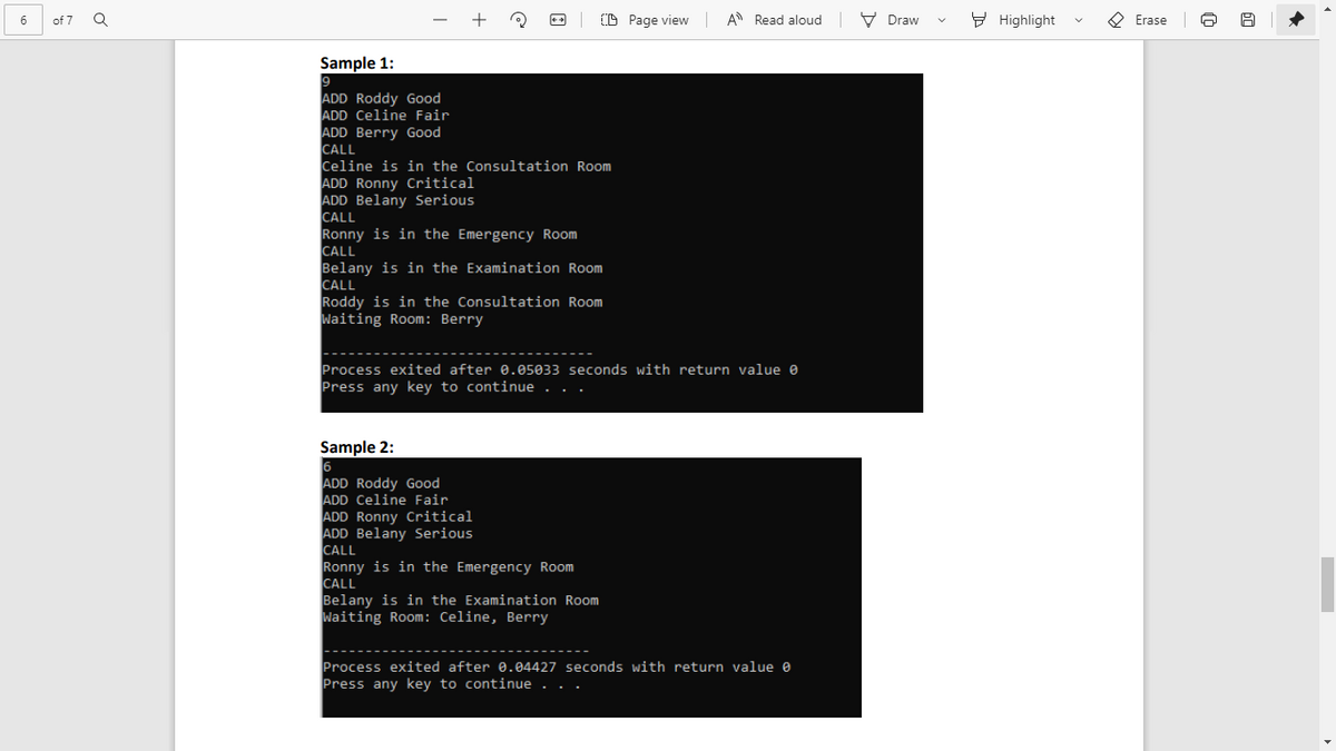 D Page view A Read aloud V Draw
E Highlight
O Erase
of 7
Sample 1:
9
ADD Roddy Good
ADD Celine Fair
ADD Berry Good
CALL
Celine is in the Consultation Room
ADD Ronny Critical
ADD Belany Serious
CALL
Ronny is in the Emergency Room
CALL
Belany is in the Examination Room
CALL
Roddy is in the Consultation Room
Waiting Room: Berry
Process exited after 0.05033 seconds with return value e
Press anykey to continue . .
Sample 2:
ADD Roddy Good
ADD Celine Fair
ADD Ronny Critical
ADD Belany Serious
CALL
Ronny is in the Emergency Room
CALL
Belany is in the Examination Room
Waiting Room: Celine, Berry
Process exited after 0.04427 seconds with return value e
Press any key to continue . . .
