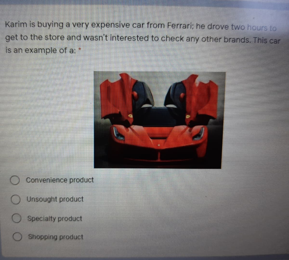 Karim is buying a very expensive car from Ferrari; he drove two hours to
get to the store and wasn't interested to check any other brands. This car
is an example of a:
Convenience product
Unsought product
O Specialty product
Shopping product

