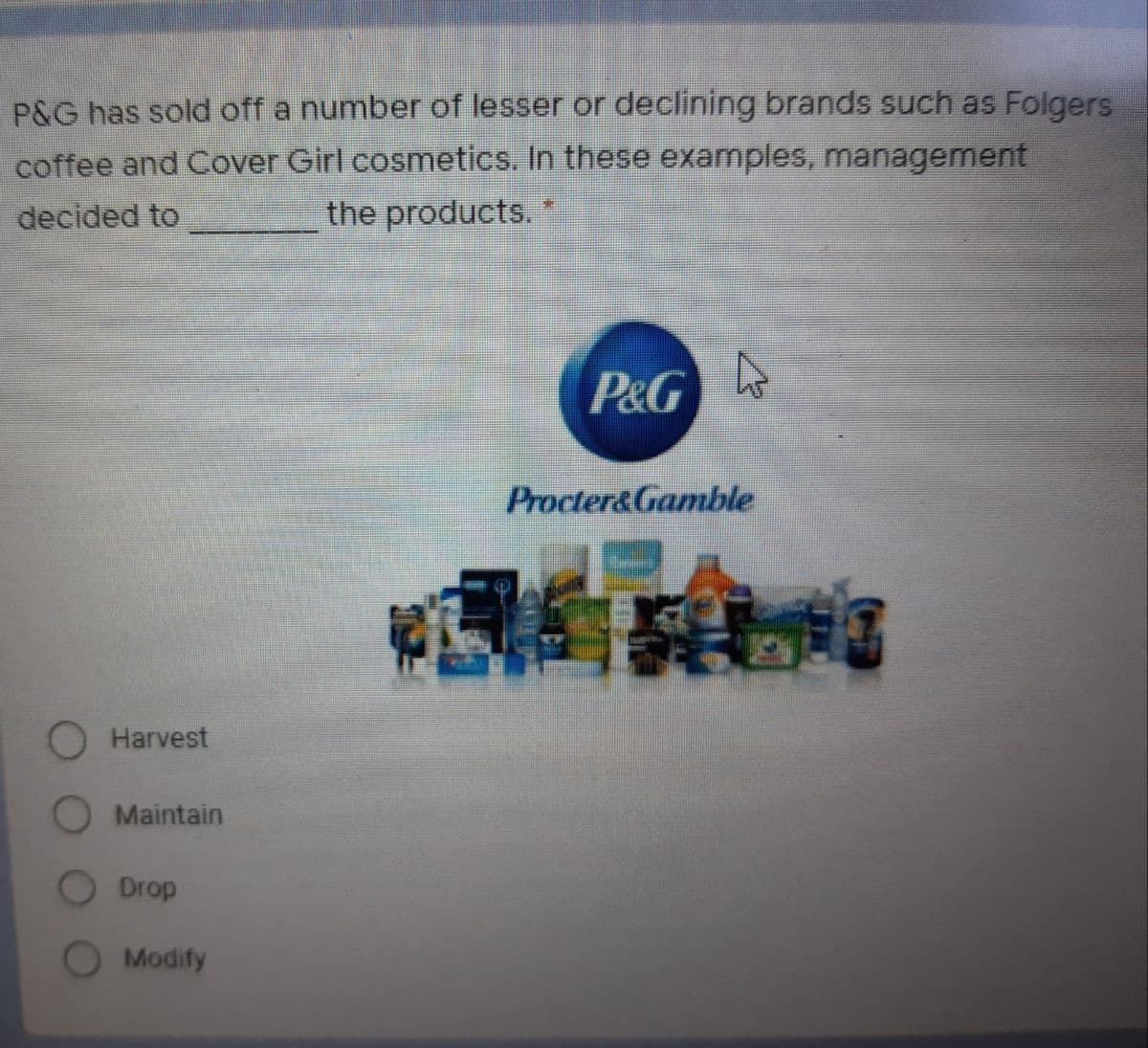 P&G has sold off a number of lesser or declining brands such as Folgers
coffee and Cover Girl cosmetics. In these examples, management
the products.*
decided to
P&GA
Procter&Gamble
O Harvest
O Maintain
Drop
Modify
