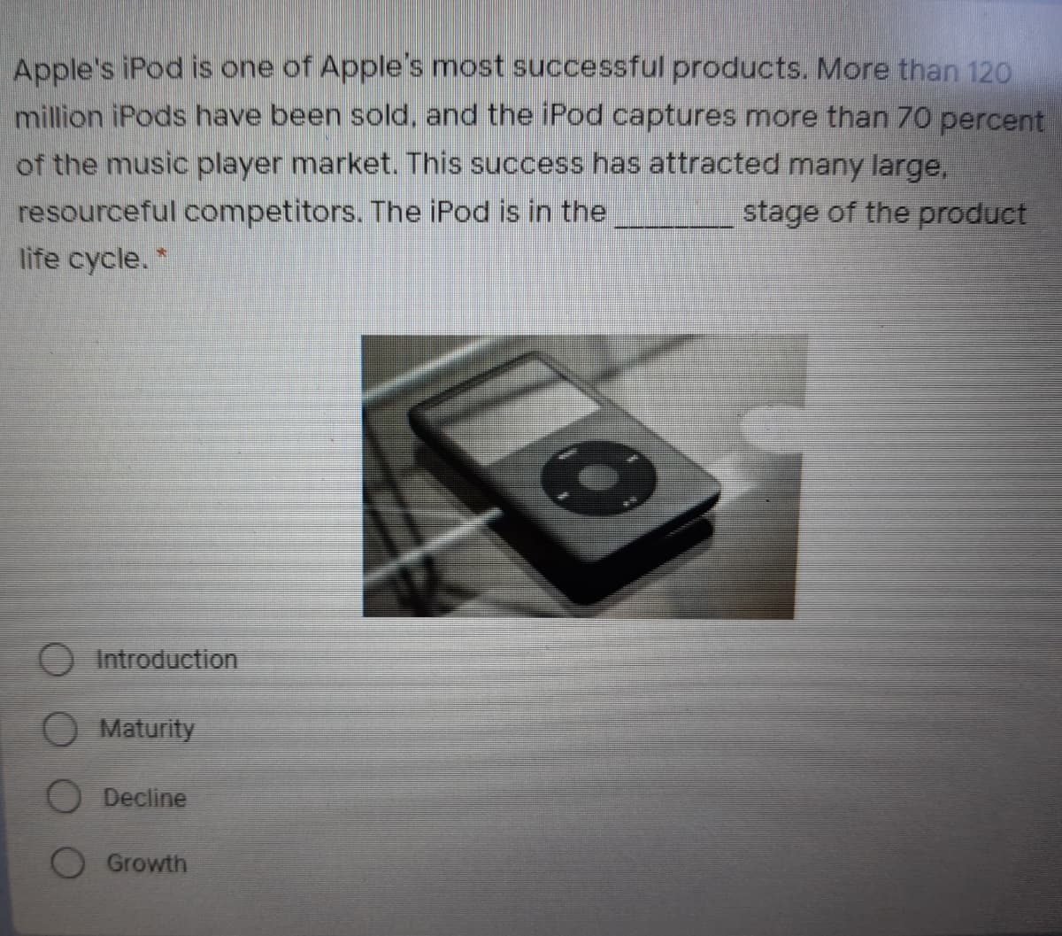 Apple's iPod is one of Apple's most successful products. More than 120
million iPods have been sold, and the iPod captures more than 70 percent
of the music player market. This success has attracted many large,
resourceful competitors. The iPod is in the
stage of the product
life cycle. *
Introduction
O Maturity
O Decline
O Growth
