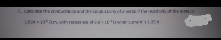 5. Calculate the conductance and the conductivity of a metal if the resistivity of the metal is
2.824 x 108 Q.m, with resistance of 9.0 x 10 Q when current is 1.25 A.
