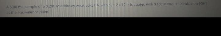 A 5.00 mL sample of a 0.20O M arbitrary weak acid, HA, with Ka 2x 101° is titrated with 0.100 M NaOH. Calculate the (OH]
at the equivalence point.
