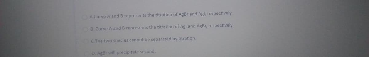 A.Curve A and B represents the titration of AgBr and Agl, respectively.
B. Curve A and B represents the titration of Agl and AgBr, respectively.
C.The two species cannot be separated by titration.
D. AgBr will precipitate second.
