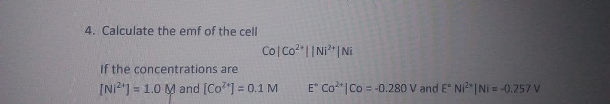 4. Calculate the emf of the cell
Co Co2 | |Ni²"|Ni
If the concentrations are
[Ni2"] = 1.0 M and [Co2"] = 0.1 M
E° Co2"| Co = -0.280 V and E° Ni2 |Ni = -0.257 V
