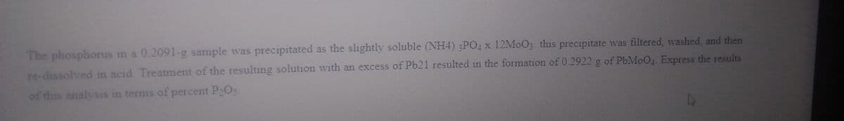 The phosphorus in a 0.2091-g sample was precipitated as the slightly soluble (NH4) 3PO, x 12M0O3. this precipitate was filtered, washed, and then
re-dissolved in acid. Treatment of the resulting solution with an excess of Pb21 resulted in the formation of 0.2922 g of P6M0O4 Express the results
of this analysis in terms of percent P2O5-
