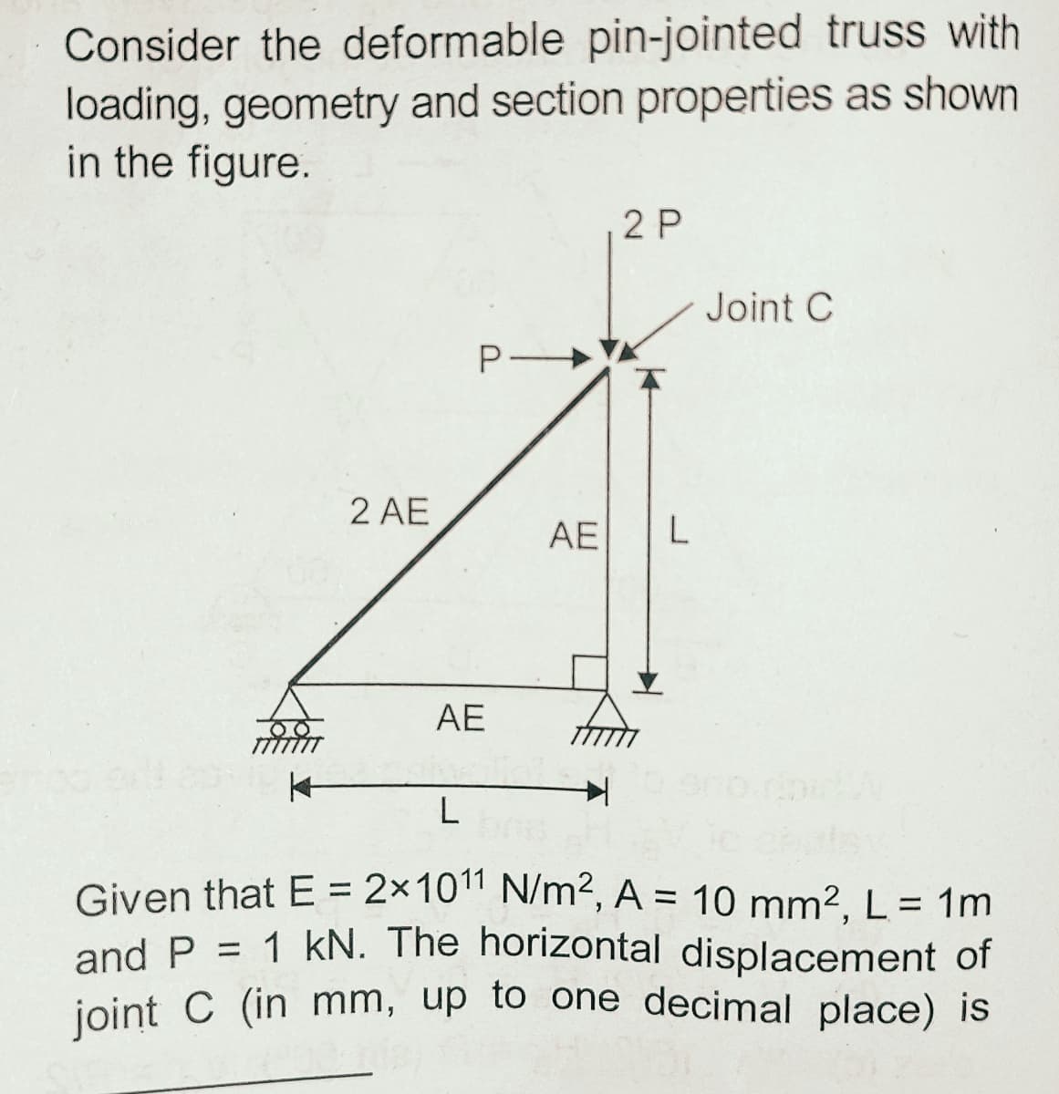 Consider the deformable pin-jointed truss with
loading, geometry and section properties as shown
in the figure.
2 P
Joint C
P
2 AE
AE L
AE
Given that E = 2×10" N/m², A = 10 mm2 L = 1m
and P = 1 kN. The horizontal displacement of
joint C (in mm, up to one decimal place) is
%3D
