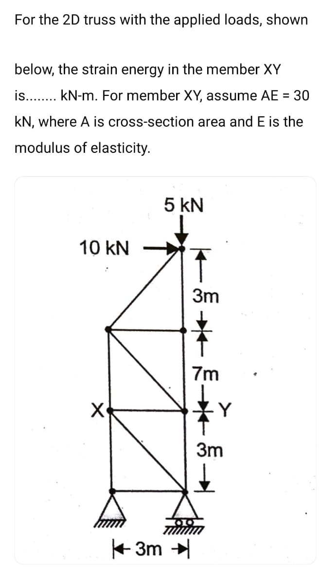 For the 2D truss with the applied loads, shown
below, the strain energy in the member XY
is... kN-m. For member XY, assume AE =
30
kN, where A is cross-section area and E is the
modulus of elasticity.
5 kN
10 kN
3m
7m
Y
3m
+ 3m
