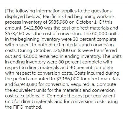 [The following information applies to the questions
displayed below.] Pacific Ink had beginning work-in-
process inventory of $985,960 on October 1. Of this
amount, $412,500 was the cost of direct materials and
$573,460 was the cost of conversion. The 60,000 units
in the beginning inventory were 30 percent complete
with respect to both direct materials and conversion
costs. During October, 126,000 units were transferred
out and 42,000 remained in ending inventory. The units
in ending inventory were 80 percent complete with
respect to direct materials and 40 percent complete
with respect to conversion costs. Costs incurred during
the period amounted to $3,186,000 for direct materials
and $3,943,680 for conversion. Required: a. Compute
the equivalent units for the materials and conversion
cost calculations. b. Compute the cost per equivalent
unit for direct materials and for conversion costs using
the FIFO method.