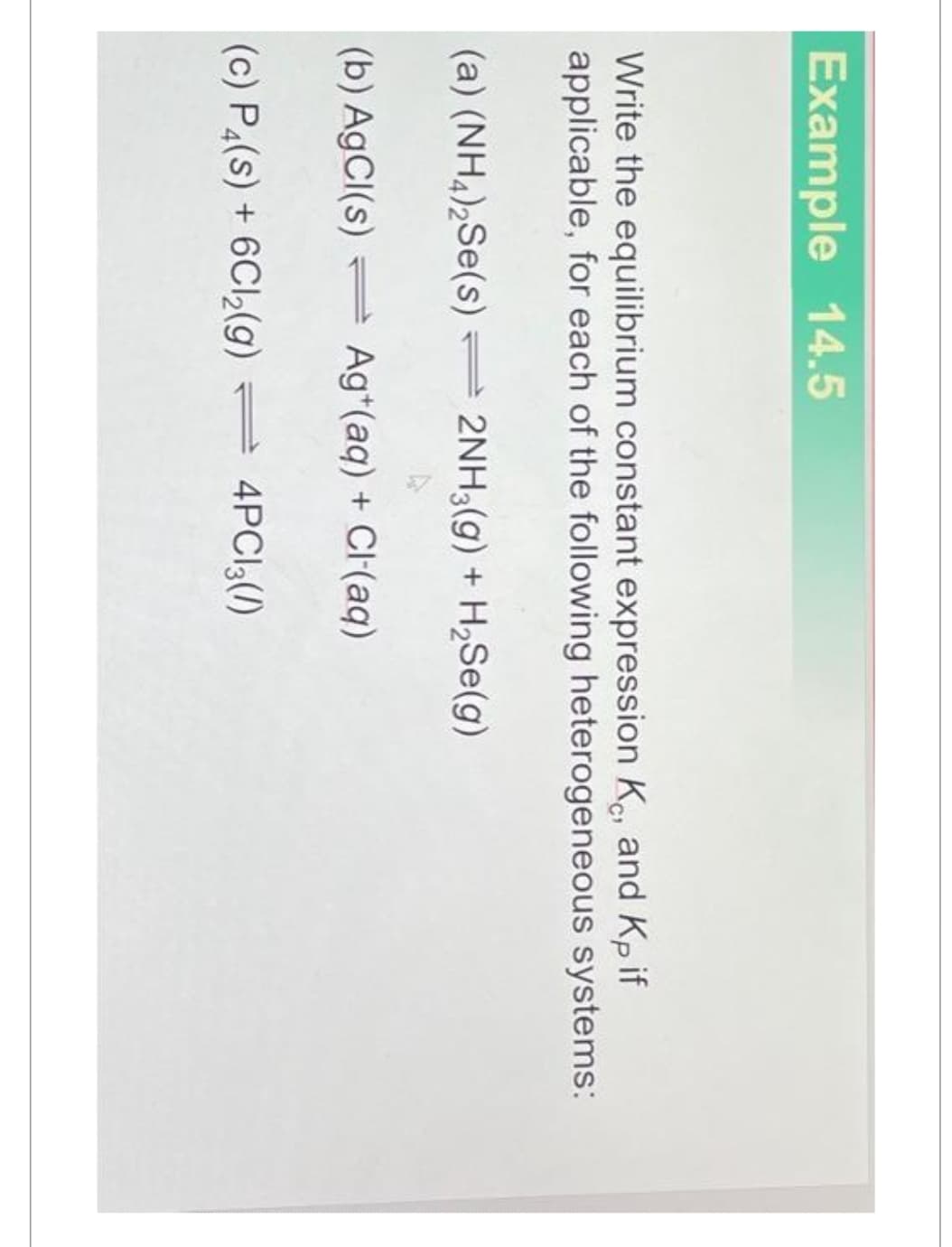 Example 14.5
Write the equilibrium constant expression K, and Kp if
applicable, for each of the following heterogeneous systems:
(a) (NH4)2Se(s)2NH3(g) + H₂Se(g)
(b) AgCl(s) Ag+ (aq) + Cl(aq)
(c) P4(s) + 6Cl₂(g) = 4PC13(/)