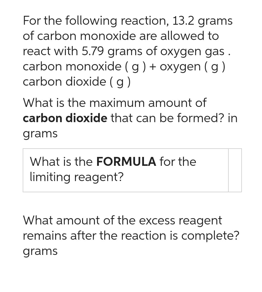 For the following reaction, 13.2 grams
of carbon monoxide are allowed to
react with 5.79 grams of oxygen gas.
carbon monoxide (g) + oxygen (g)
carbon dioxide (g)
What is the maximum amount of
carbon dioxide that can be formed? in
grams
What is the FORMULA for the
limiting reagent?
What amount of the excess reagent
remains after the reaction is complete?
grams