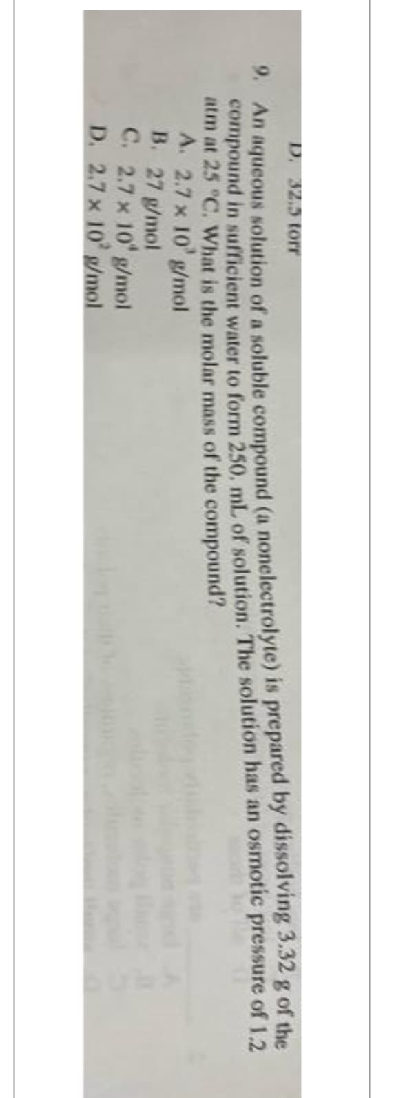 D. 32.5 torr
9. An aqueous solution of a soluble compound (a nonelectrolyte) is prepared by dissolving 3.32 g of the
compound in sufficient water to form 250. mL of solution. The solution has an osmotic pressure of 1.2
atm at 25 °C. What is the molar mass of the compound?
A. 2.7 x 10' g/mol
B. 27 g/mol
C. 2.7 x 10 g/mol
D. 2.7 x 10 g/mol