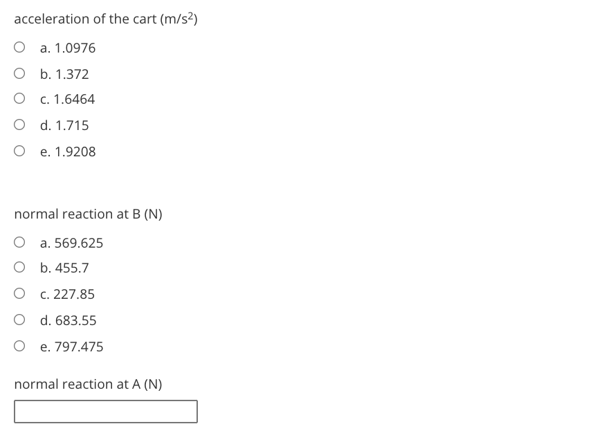 acceleration of the cart (m/s²)
a. 1.0976
b. 1.372
c. 1.6464
d. 1.715
e. 1.9208
normal reaction at B (N)
a. 569.625
b. 455.7
c. 227.85
d. 683.55
e. 797.475
normal reaction at A (N)
