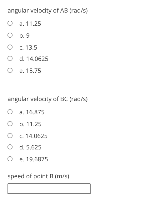 angular velocity of AB (rad/s)
О а. 11.25
O b. 9
С. 13.5
O d. 14.0625
е. 15.75
angular velocity of BC (rad/s)
O a. 16.875
О b. 11.25
c. 14.0625
O d. 5.625
O e. 19.6875
speed of point B (m/s)
