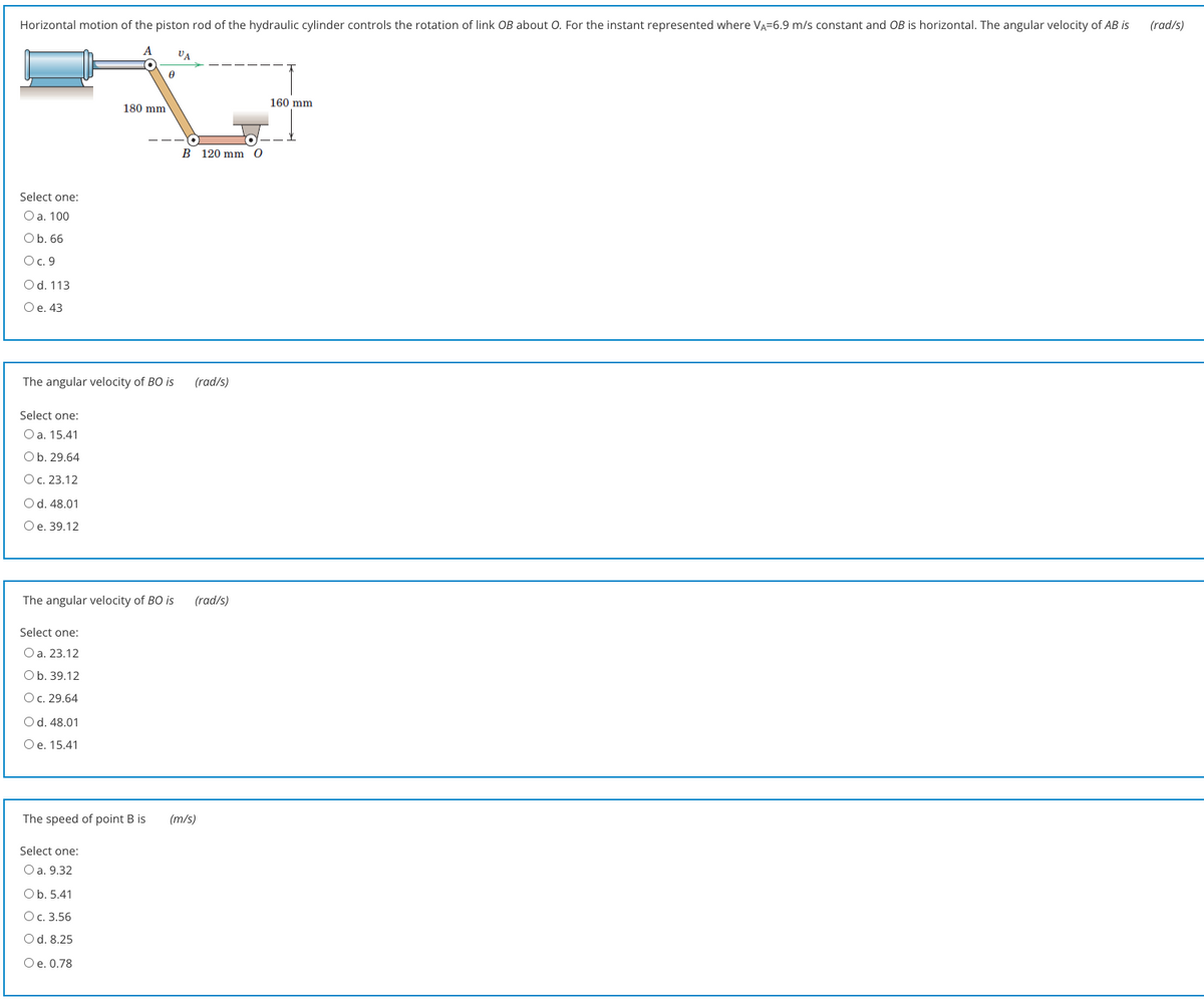 Horizontal motion of the piston rod of the hydraulic cylinder controls the rotation of link OB about O. For the instant represented where VA=6.9 m/s constant and OB is horizontal. The angular velocity of AB is
(rad/s)
A
VA
160 mm
180 mm
B 120 mm 0
Select one:
Oa. 100
Ob. 66
Oc. 9
Od. 113
Ое. 43
The angular velocity of BO is
(rad/s)
Select one:
Oa. 15.41
Ob. 29.64
Ос. 23.12
Od. 48.01
O e. 39.12
The angular velocity of BO is
(rad/s)
Select one:
O a. 23.12
Ob. 39.12
Oc. 29.64
Od. 48.01
Oe. 15.41
The speed of point B is
(m/s)
Select one:
Оа. 9.32
Ob. 5.41
Oc. 3.56
Od. 8.25
Ое. 0.78
