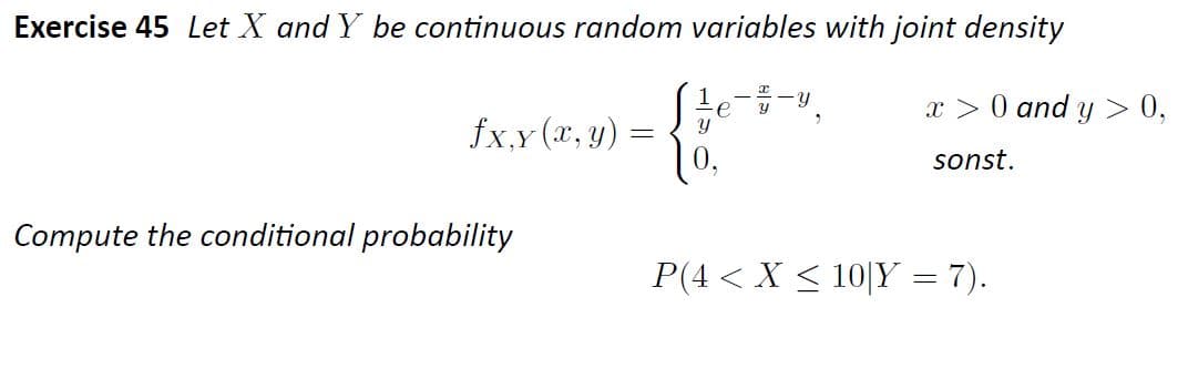 Exercise 45 Let X and Y be continuous random variables with joint density
e
x > 0 and y > 0,
fx,y (x, y)
0.
sonst.
Compute the conditional probability
P(4 < X < 10|Y = 7).
