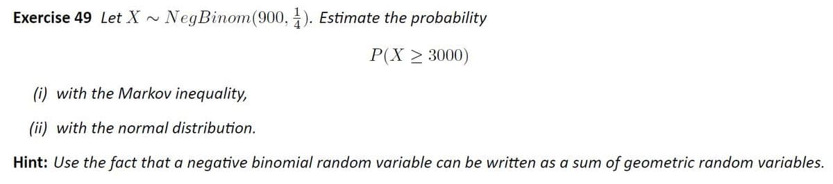 Exercise 49 Let X
NegBinom(900, ). Estimate the probability
P(X > 3000)
(i) with the Markov inequality,
(ii) with the normal distribution.
Hint: Use the fact that a negative binomial random variable can be written as a sum of geometric random variables.
