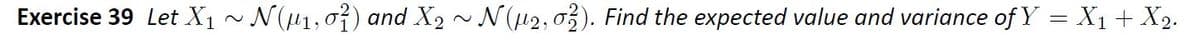 Exercise 39 Let X1 ~ N(µ1,07) and X2 ~ N(u2, o3). Find the expected value and variance of Y = X1+ X2.
