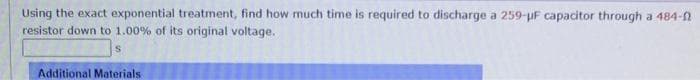 Using the exact exponential treatment, find how much time is required to discharge a 259-uF capacitor through a 484-0
resistor down to 1.00% of its original voltage.
Additional Materials
