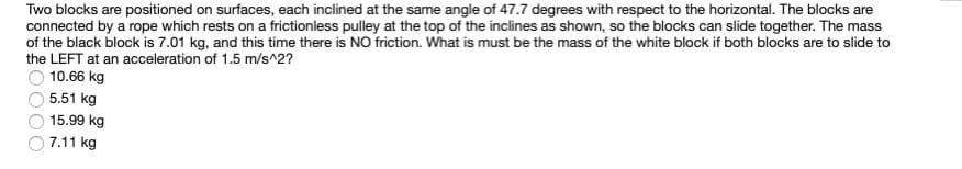 Two blocks are positioned on surfaces, each inclined at the same angle of 47.7 degrees with respect to the horizontal. The blocks are
connected by a rope which rests on a frictionless pulley at the top of the inclines as shown, so the blocks can slide together. The mass
of the black block is 7.01 kg, and this time there is NO friction. What is must be the mass of the white block if both blocks are to slide to
the LEFT at an acceleration of 1.5 m/s^2?
10.66 kg
5.51 kg
15.99 kg
7.11 kg
