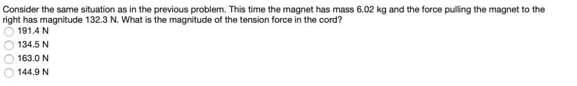 Consider the same situation as in the previous problem. This time the magnet has mass 6.02 kg and the force pulling the magnet to the
right has magnitude 132.3 N. What is the magnitude of the tension force in the cord?
191.4 N
134.5 N
163.0 N
144.9 N
