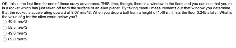 OK, this is the last time for one of these crazy adventures. THIS time, though, there is a window in the floor, and you can see that you re
in a rocket which has just taken off from the surface of an alien planet. By taking careful measurements out that window you determine
that the rocket is accelerating upward at 8.07 m/s^2. When you drop a ball from a height of 1.46 m, it hits the floor 0.245 s later. What is
the value of g for the alien world below you?
40.6 m/s^2
58.5 m/s^2
49.6 m/s^2
69.0 m/s^2
