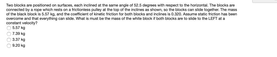 Two blocks are positioned on surfaces, each inclined at the same angle of 52.5 degrees with respect to the horizontal. The blocks are
connected by a rope which rests on a frictionless pulley at the top of the inclines as shown, so the blocks can slide together. The mass
of the black block is 5.57 kg, and the coefficient of kinetic friction for both blocks and inclines is 0.320. Assume static friction has been
overcome and that everything can slide. What is must be the mass of the white block if both blocks are to slide to the LEFT at a
constant velocity?
5.57 kg
7.39 kg
3.37 kg
9.20 kg
