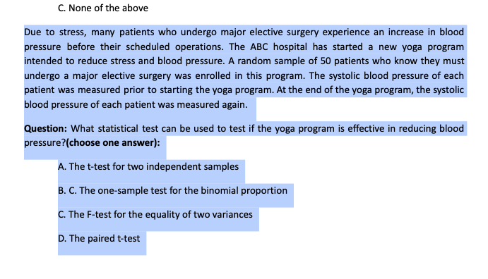 C. None of the above
Due to stress, many patients who undergo major elective surgery experience an increase in blood
pressure before their scheduled operations. The ABC hospital has started a new yoga program
intended to reduce stress and blood pressure. A random sample of 50 patients who know they must
undergo a major elective surgery was enrolled in this program. The systolic blood pressure of each
patient was measured prior to starting the yoga program. At the end of the yoga program, the systolic
blood pressure of each patient was measured again.
Question: What statistical test can be used to test if the yoga program is effective in reducing blood
pressure?(choose one answer):
A. The t-test for two independent samples
B. C. The one-sample test for the binomial proportion
C. The F-test for the equality of two variances
D. The paired t-test
