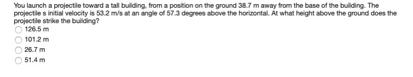 You launch a projectile toward a tall building, from a position on the ground 38.7 m away from the base of the building. The
projectile s initial velocity is 53.2 m/s at an angle of 57.3 degrees above the horizontal. Át what height above the ground does the
projectile strike the building?
126.5 m
101.2 m
26.7 m
51.4 m
