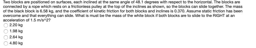 Two blocks are positioned on surfaces, each inclined at the same angle of 48.1 degrees with respect to the horizontal. The blocks are
connected by a rope which rests on a frictionless pulley at the top of the inclines as shown, so the blocks can slide together. The mass
of the black block is 6.58 kg, and the coefficient of kinetic friction for both blocks and inclines is 0.370. Assume static friction has been
overcome and that everything can slide. What is must be the mass of the white block if both blocks are to slide to the RIGHT at an
acceleration of 1.5 m/s^2?
2.20 kg
1.98 kg
2.64 kg
4.80 kg
