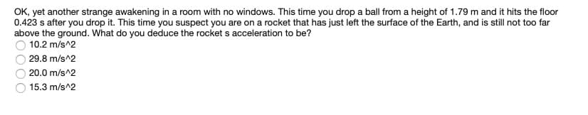 OK, yet another strange awakening in a room with no windows. This time you drop a ball from a height of 1.79 m and it hits the floor
0.423 s after you drop it. This time you suspect you are on a rocket that has just left the surface of the Earth, and is still not too far
above the ground. What do you deduce the rocket s acceleration to be?
10.2 m/s^2
29.8 m/s^2
20.0 m/s^2
15.3 m/s^2
