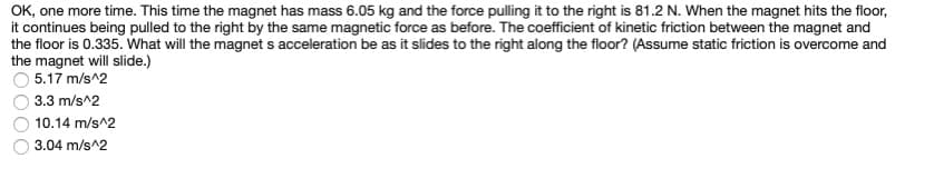 OK, one more time. This time the magnet has mass 6.05 kg and the force pulling it to the right is 81.2 N. When the magnet hits the floor,
it continues being pulled to the right by the same magnetic force as before. The coefficient of kinetic friction between the magnet and
the floor is 0.335. What will the magnets acceleration be as it slides to the right along the floor? (Assume static friction is overcome and
the magnet will slide.)
5.17 m/s^2
3.3 m/s^2
10.14 m/s^2
3.04 m/s^2
