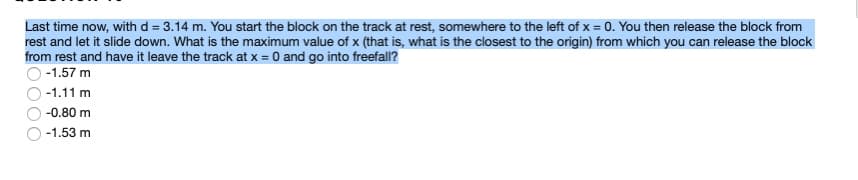 Last time now, with d = 3.14 m. You start the block on the track at rest, somewhere to the left of x = 0. You then release the block from
rest and let it slide down. What is the maximum value of x (that is, what is the closest to the origin) from which you can release the block
from rest and have it leave the track at x = 0 and go into freefall?
-1.57 m
-1.11 m
-0.80 m
-1.53 m
