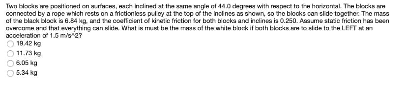 Two blocks are positioned on surfaces, each inclined at the same angle of 44.0 degrees with respect to the horizontal. The blocks are
connected by a rope which rests on a frictionless pulley at the top of the inclines as shown, so the blocks can slide together. The mass
of the black block is 6.84 kg, and the coefficient of kinetic friction for both blocks and inclines is 0.250. Assume static friction has been
overcome and that everything can slide. What is must be the mass of the white block if both blocks are to slide to the LEFT at an
acceleration of 1.5 m/s^2?
19.42 kg
11.73 kg
6.05 kg
5.34 kg
