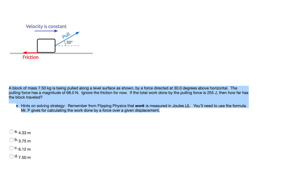 Velocity is constant
Pull
30°
Friction
A block of mass 7.50 kg is being pulled along a level surface as shown, by a force directed at 30.0 degrees above horizontal. The
pulling force has a magnitude of 68.0 N. Ignore the friction for now. If the total work done by the pulling force is 255 J, then how far has
the block traveled?
• Hints on solving strategy: Remember from Flipping Physics that work is measured in Joules (J). You'll need to use the formula
Mr. P gives for calculating the work done by a force over a given displacement.
a 4.33 m
Ob.3.75 m
OC. 6.12 m
Od.7.50 m
