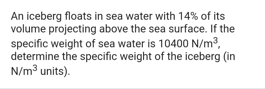 An iceberg floats in sea water with 14% of its
volume projecting above the sea surface. If the
specific weight of sea water is 10400 N/m³,
determine the specific weight of the iceberg (in
N/m3 units).
