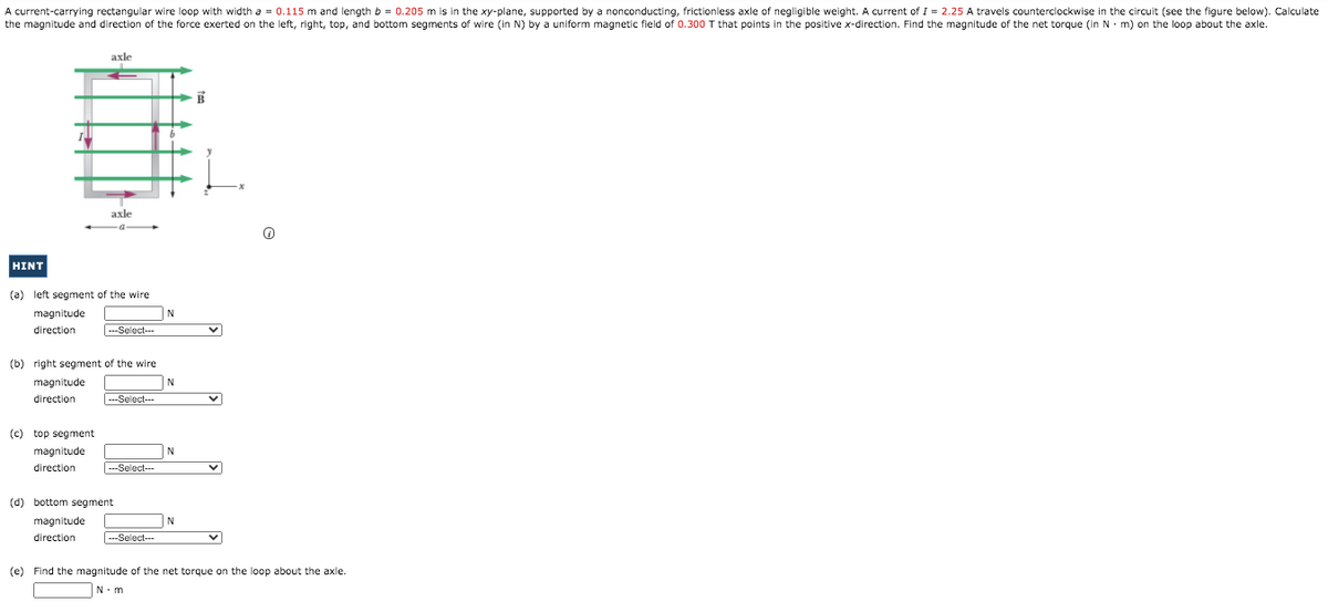 A current-carrying rectangular wire loop with width a = 0.115 m and length b = 0.205 m is in the xy-plane, supported by a nonconducting, frictionless axle of negligible weight. A current of I = 2.25 A travels counterclockwise in the circuit (see the figure below). Calculate
the magnitude and direction of the force exerted on the left, right, top, and bottom segments of wire (in N) by a uniform magnetic field of 0.300 T that points in the positive x-direction. Find the magnitude of the net torque (in N. m) on the loop about the axle.
axle
axle
HINT
(a) left segment of the wire
magnitude
direction
-Select--
(b) right segment of the wire
magnitude
N
direction
---Select---
(c) top segment
magnitude
direction
--Select--
(d) bottom segment
magnitude
direction
---Select--
(e) Find the magnitude of the net torque on the loop about the axle.
N.m
