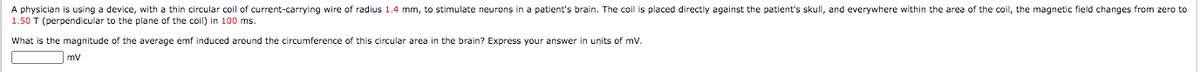 A physician is using a device, with a thin circular coil of current-carrying wire of radius 1.4 mm, to stimulate neurons in a patient's brain. The coil is placed directly against the patient's skull, and everywhere within the area of the coil, the magnetic field changes from zero to
1.50 T (perpendicular to the plane of the coil) in 100 ms.
What is the magnitude of the average emf induced around the circumference of this circular area in the brain? Express your answer
units of mv.
mv
