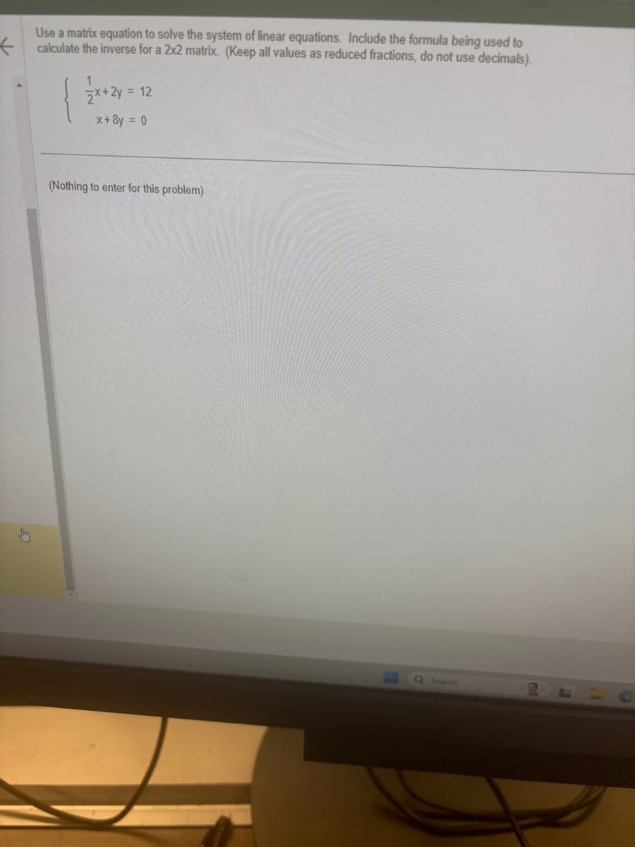 +
Use a matrix equation to solve the system of linear equations. Include the formula being used to
calculate the inverse for a 2x2 matrix. (Keep all values as reduced fractions, do not use decimals).
x+2y=
y = 12
x+8y = 0
(Nothing to enter for this problem)
Q Search