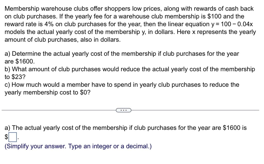 Membership warehouse clubs offer shoppers low prices, along with rewards of cash back
on club purchases. If the yearly fee for a warehouse club membership is $100 and the
reward rate is 4% on club purchases for the year, then the linear equation y = 100 -0.04x
models the actual yearly cost of the membership y, in dollars. Here x represents the yearly
amount of club purchases, also in dollars.
a) Determine the actual yearly cost of the membership if club purchases for the year
are $1600.
b) What amount of club purchases would reduce the actual yearly cost of the membership
to $23?
c) How much would a member have to spend in yearly club purchases to reduce the
yearly membership cost to $0?
a) The actual yearly cost of the membership if club purchases for the year are $1600 is
$.
(Simplify your answer. Type an integer or a decimal.)