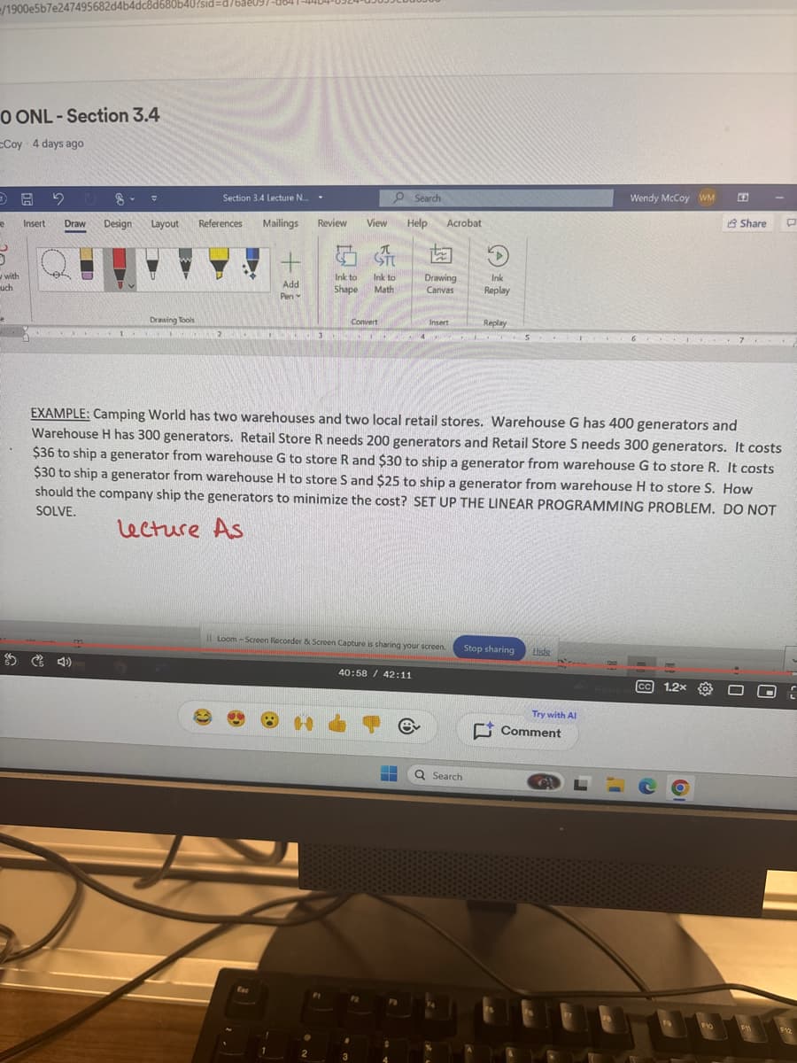 /1900e5b7e247495682d4b4dc8d680b40?sid=d/
0 ONL-Section 3.4
cCoy 4 days ago
with
uch
Section 3.4 Lecture N...
Search
Insert Draw
Design
Layout
References
Mailings
Review
View
Help
Acrobat
Drawing Tools
2
Add
Pen
Ink to
Shape
Ink to
Math
Drawing
Canvas
Ink
Replay
Convert
Insert
Replay
Wendy McCoy WM
Share 口
EXAMPLE: Camping World has two warehouses and two local retail stores. Warehouse G has 400 generators and
Warehouse H has 300 generators. Retail Store R needs 200 generators and Retail Store S needs 300 generators. It costs
$36 to ship a generator from warehouse G to store R and $30 to ship a generator from warehouse G to store R. It costs
$30 to ship a generator from warehouse H to store S and $25 to ship a generator from warehouse H to store S. How
should the company ship the generators to minimize the cost? SET UP THE LINEAR PROGRAMMING PROBLEM. DO NOT
SOLVE.
Lecture As
4
Loom-Screen Recorder & Screen Capture is sharing your screen. Stop sharing
1
2
40:58 42:11
ev
Search
Hide
CC
Heavy ra
1.2x
Try with Al
Comment
19
FIO
F12