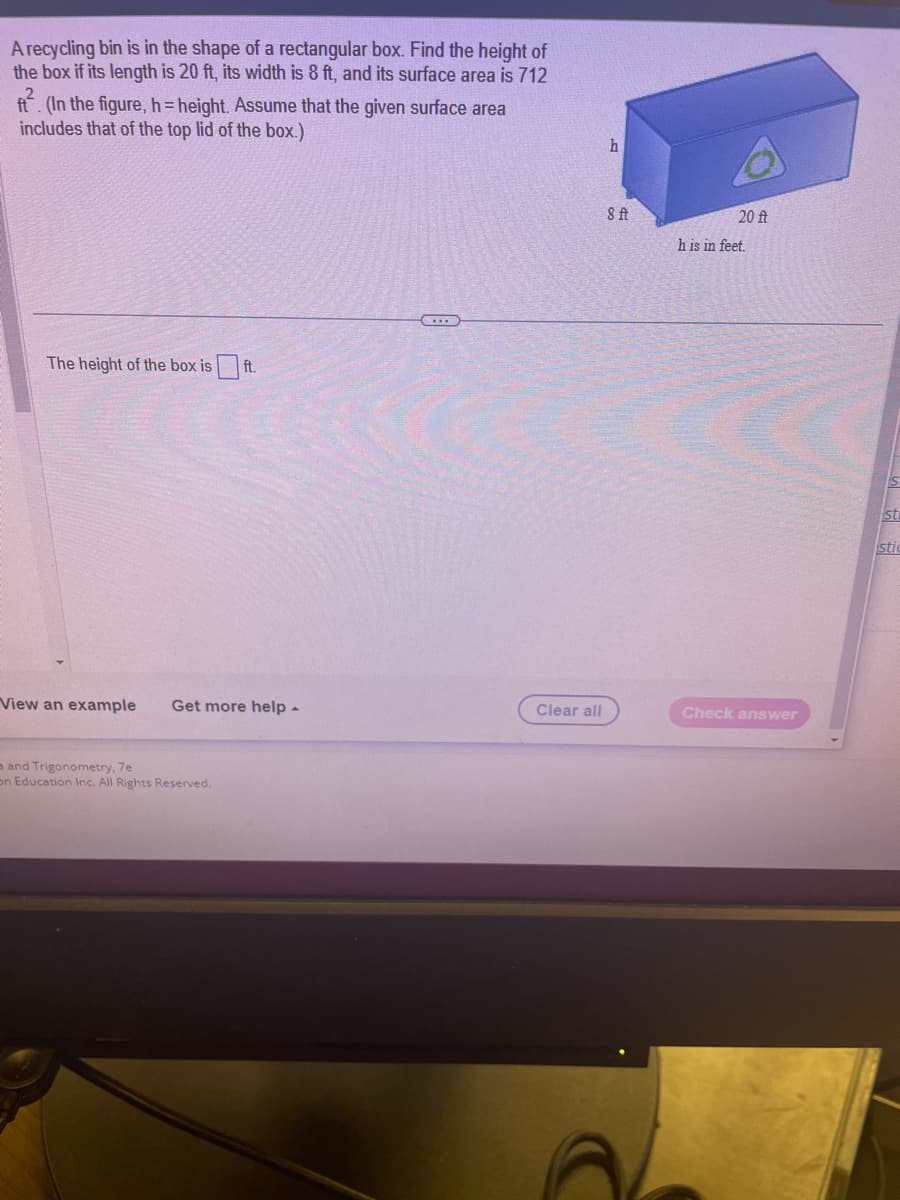 A recycling bin is in the shape of a rectangular box. Find the height of
the box if its length is 20 ft, its width is 8 ft, and its surface area is 712
ft. (In the figure, h= height. Assume that the given surface area
includes that of the top lid of the box.)
The height of the box is ft.
View an example Get more help -
and Trigonometry, 7e
on Education Inc. All Rights Reserved.
Clear all
h
8 ft
20 ft
h is in feet.
Check answer
S
sti
stic