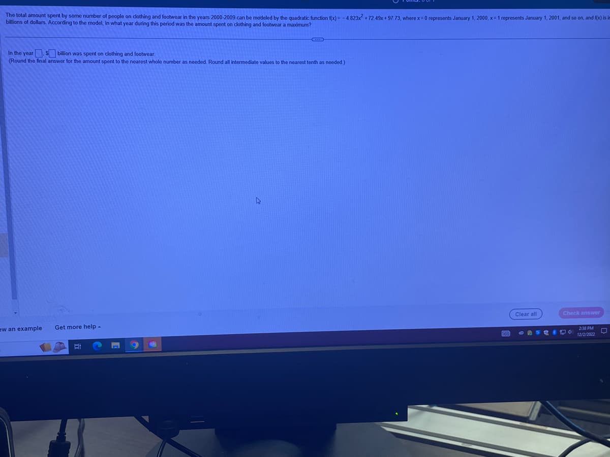 The total amount spent by some number of people on clothing and footwear in the years 2000-2009 can be modeled by the quadratic function f(x) = -4.823x² +72.49x+97.73, where x = 0 represents January 1, 2000, x= 1 represents January 1, 2001, and so on, and f(x) is im
billions of dollars. According to the model, in what year during this period was the amount spent on clothing and footwear a maximum?
In the year. $ billion was spent on clothing and footwear.
(Round the final answer for the amount spent to the nearest whole number as needed. Round all intermediate values to the nearest tenth as needed.)
ew an example Get more help -
n
9
Clear all
Check answer
2:38 PM
IDEI CASAI 4¹ 12/2/2022