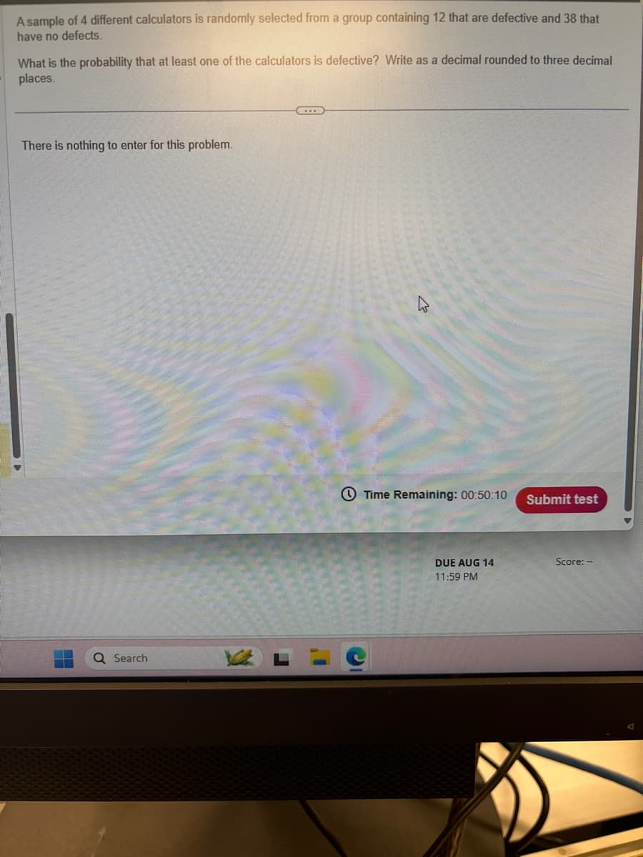 A sample of 4 different calculators is randomly selected from a group containing 12 that are defective and 38 that
have no defects.
What is the probability that at least one of the calculators is defective? Write as a decimal rounded to three decimal
places.
There is nothing to enter for this problem.
Q Search
瓜
Time Remaining: 00:50:10
Submit test
DUE AUG 14
Score:--
11:59 PM