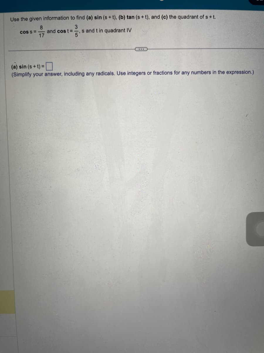 Use the given information to find (a) sin (s+t), (b) tan (s+t), and (c) the quadrant of s+t.
3
and cost= s and t in quadrant IV
5
COS S =
8
17
...
(a) sin (s+t) =
(Simplify your answer, including any radicals. Use integers or fractions for any numbers in the expression.)